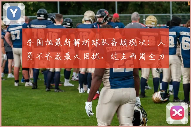 李国旭最新解析球队备战现状:人员不齐成最大困扰,过去两周全力解决问题求突破