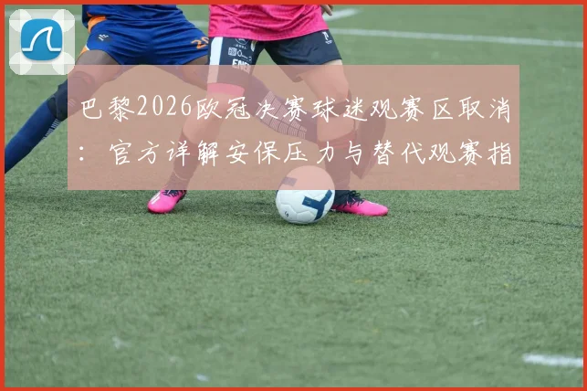 巴黎2026欧冠决赛球迷观赛区取消：官方详解安保压力与替代观赛指南