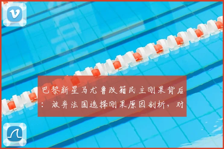 巴黎新星马尤鲁改籍民主刚果背后:放弃法国选择刚果原因剖析,对2026世界杯阵容影响几何?