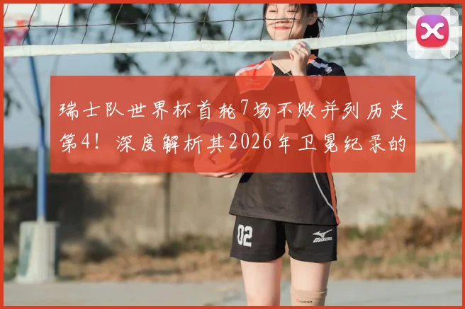 瑞士队世界杯首轮7场不败并列历史第4！深度解析其2026年卫冕纪录的战术基石与面临的挑战