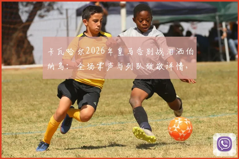 卡瓦哈尔2026年皇马告别战泪洒伯纳乌：全场掌声与列队致敬详情，回顾其皇马生涯数据与感人发言