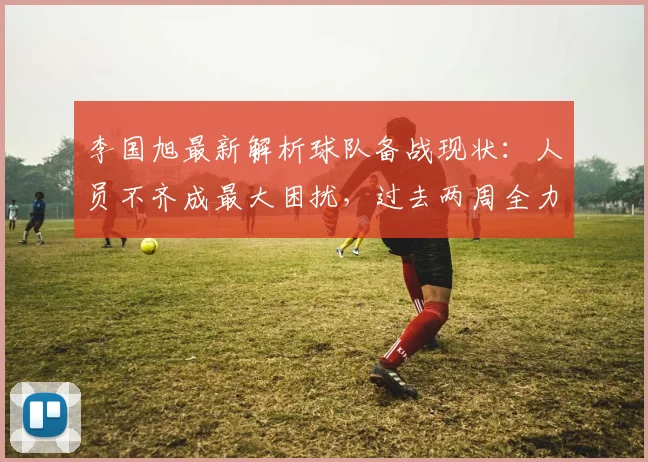 李国旭最新解析球队备战现状：人员不齐成最大困扰，过去两周全力解决问题求突破