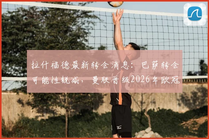 拉什福德最新转会消息：巴萨转会可能性锐减，曼联晋级2026年欧冠将触发其自动涨薪条款