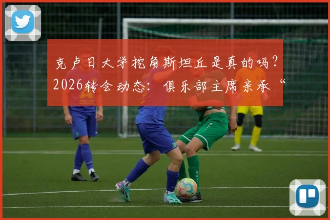 克卢日大学挖角斯坦丘是真的吗?2026转会动态:俱乐部主席亲承“资金不足”买不起,斯坦丘未来去向分析