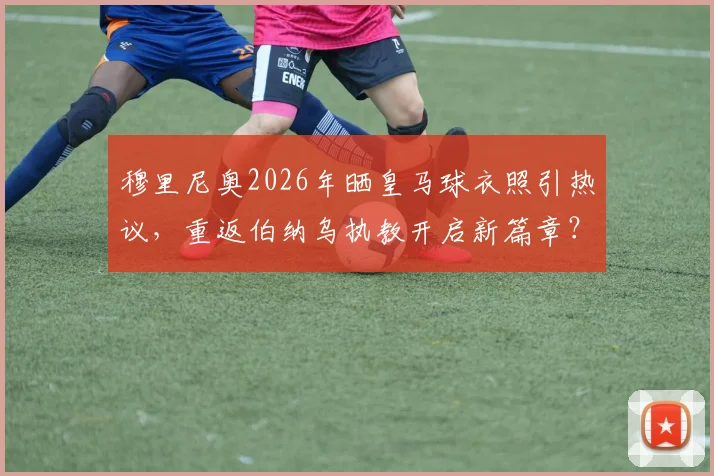 穆里尼奥2026年晒皇马球衣照引热议，重返伯纳乌执教开启新篇章？