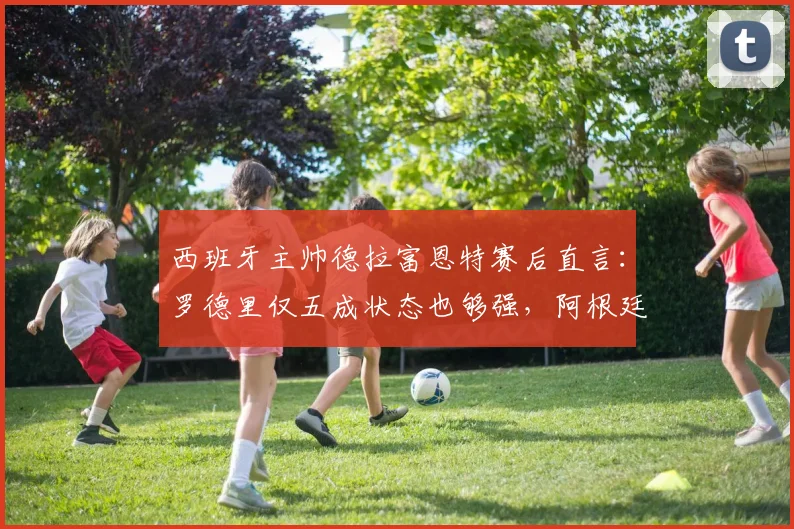 西班牙主帅德拉富恩特赛后直言：罗德里仅五成状态也够强，阿根廷队态度令他不解