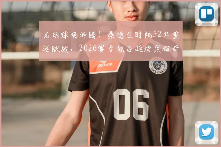 光明球场沸腾!桑德兰时隔52年重返欧战,2026赛季能否延续黑猫奇迹?