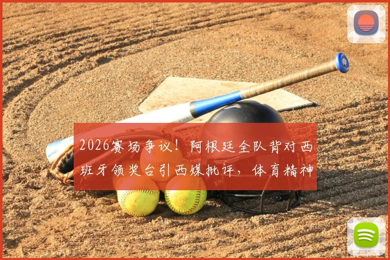 2026赛场争议！阿根廷全队背对西班牙领奖台引西媒批评，体育精神何在？