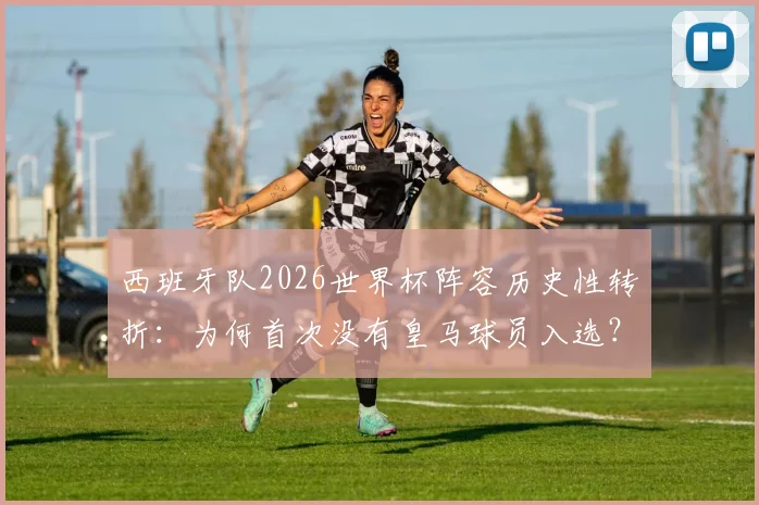 西班牙队2026世界杯阵容历史性转折：为何首次没有皇马球员入选？教练团队与战术考量深度剖析