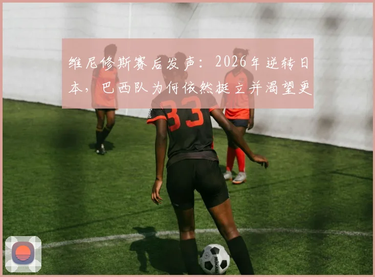 维尼修斯赛后发声：2026年逆转日本，巴西队为何依然挺立并渴望更多？深度回顾比赛全过程