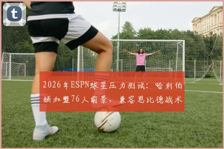 2026年ESPN球星压力测试:哈利伯顿加盟76人前景、兼容恩比德战术体系全解析