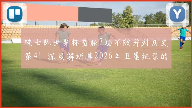 瑞士队世界杯首轮7场不败并列历史第4!深度解析其2026年卫冕纪录的战术基石与面临的挑战