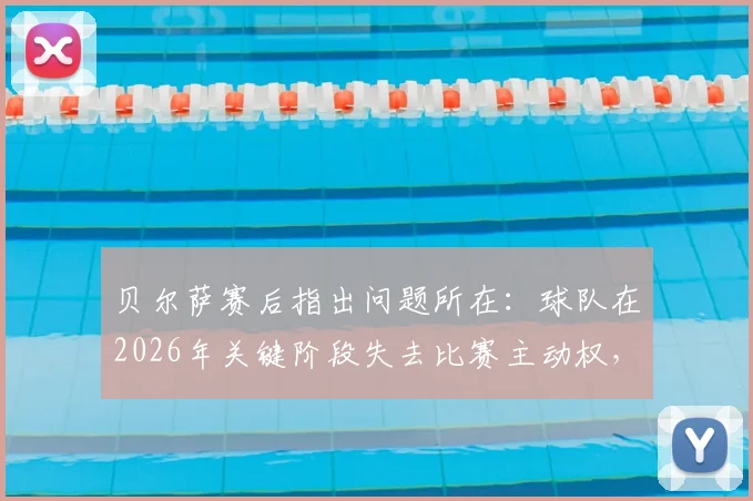 贝尔萨赛后指出问题所在：球队在2026年关键阶段失去比赛主动权，持续施压战术为何失效？