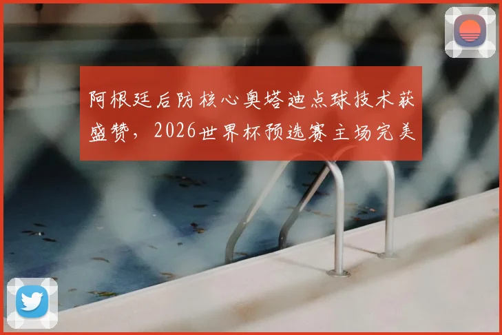 阿根廷后防核心奥塔迪点球技术获盛赞,2026世界杯预选赛主场完美告别引热议