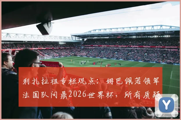 利扎拉祖专栏观点：姆巴佩若领军法国队问鼎2026世界杯，所有质疑将不复存在