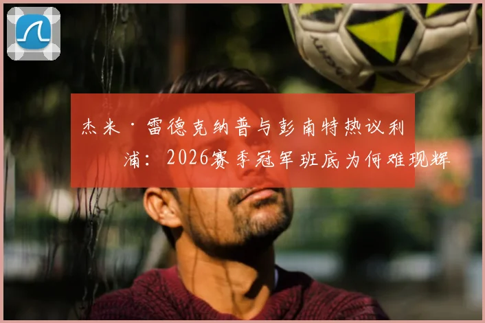 杰米·雷德克纳普与彭南特热议利物浦：2026赛季冠军班底为何难现辉煌？克洛普离队后遗症深度剖析