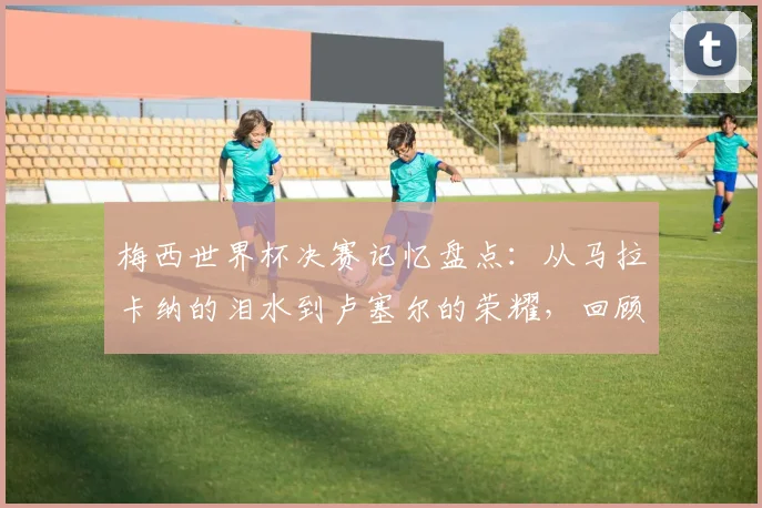 梅西世界杯决赛记忆盘点：从马拉卡纳的泪水到卢塞尔的荣耀，回顾与2026展望