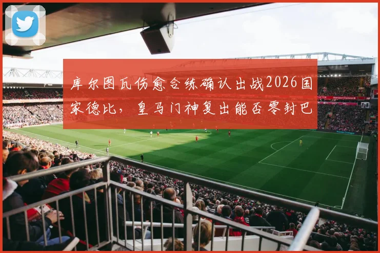 库尔图瓦伤愈合练确认出战2026国家德比，皇马门神复出能否零封巴萨？首发悬念与战术影响全解析
