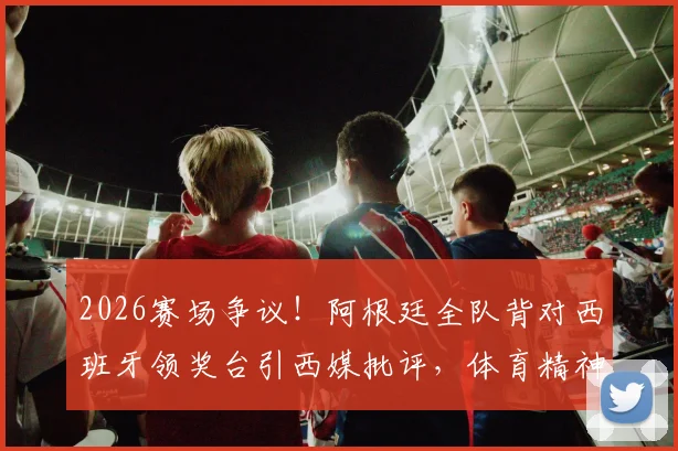 2026赛场争议！阿根廷全队背对西班牙领奖台引西媒批评，体育精神何在？