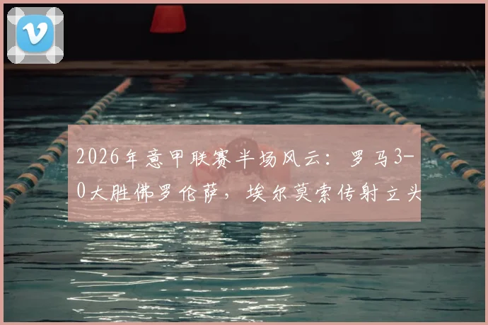2026年意甲联赛半场风云:罗马3-0大胜佛罗伦萨,埃尔莫索传射立头功,附全场精华回看