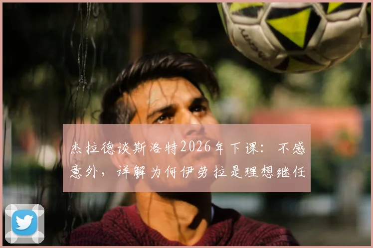 杰拉德谈斯洛特2026年下课：不感意外，详解为何伊劳拉是理想继任者及两人风格对比