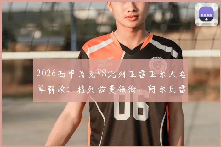2026西甲马竞VS比利亚雷亚尔大名单解读：格列兹曼领衔，阿尔瓦雷斯缺席影响几何