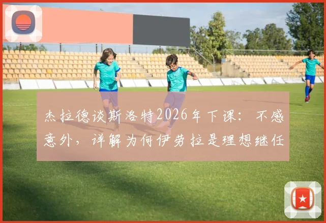 杰拉德谈斯洛特2026年下课:不感意外,详解为何伊劳拉是理想继任者及两人风格对比