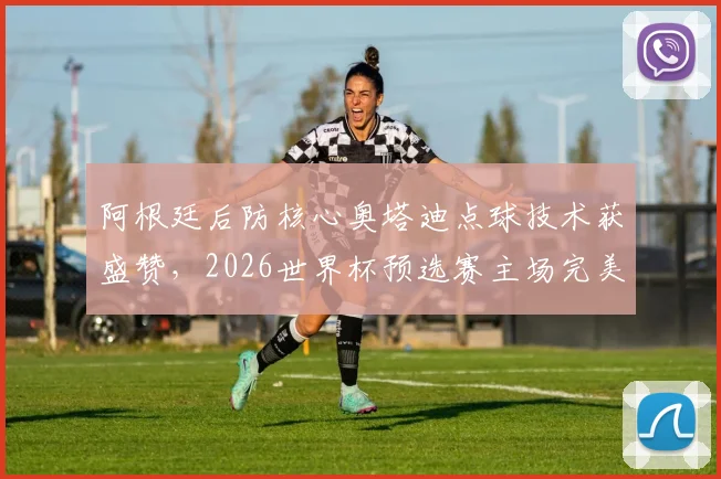 阿根廷后防核心奥塔迪点球技术获盛赞，2026世界杯预选赛主场完美告别引热议
