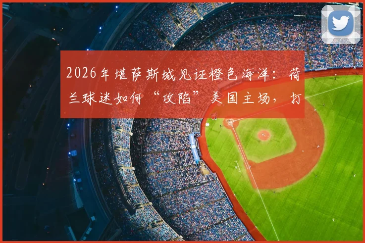 2026年堪萨斯城见证橙色海洋:荷兰球迷如何“攻陷”美国主场,打造震撼观赛体验