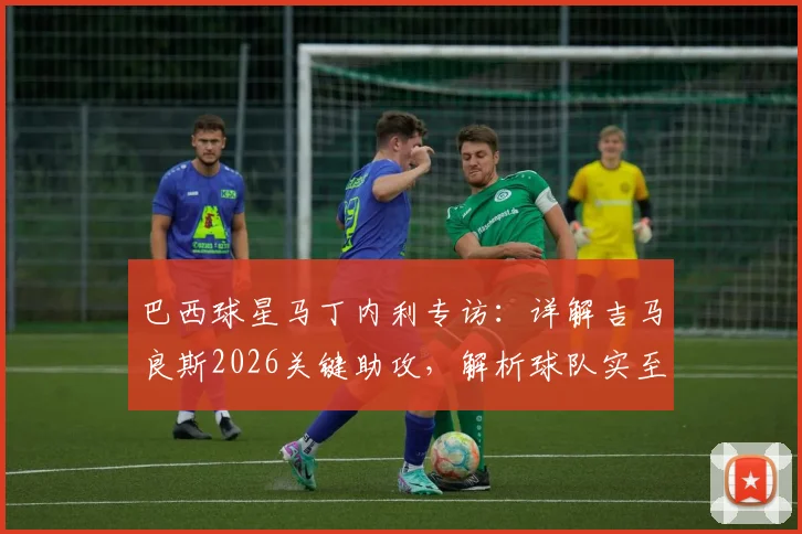 巴西球星马丁内利专访:详解吉马良斯2026关键助攻,解析球队实至名归的胜利背后