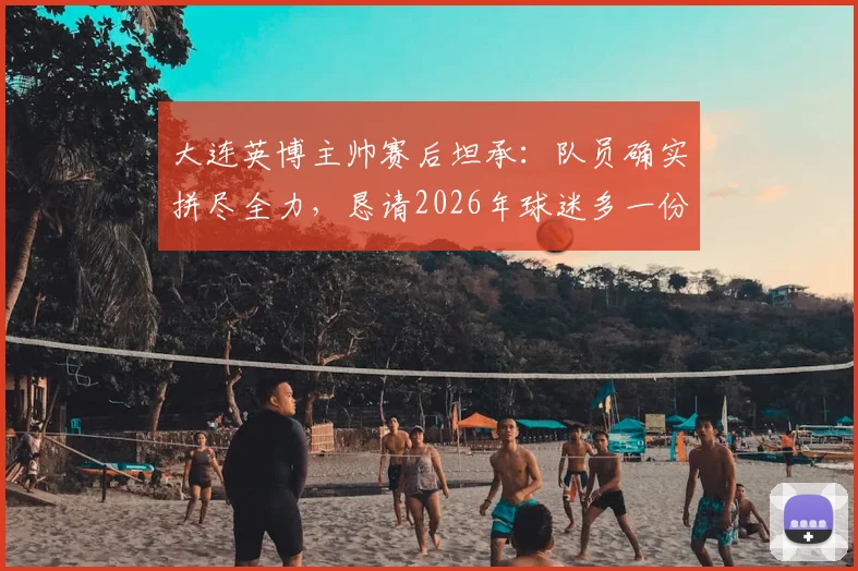 大连英博主帅赛后坦承：队员确实拼尽全力，恳请2026年球迷多一份理解与支持