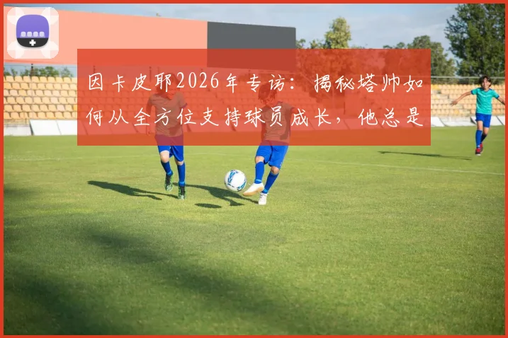 因卡皮耶2026年专访：揭秘塔帅如何从全方位支持球员成长，他总是帮助我们前进