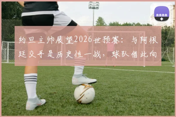 约旦主帅展望2026世预赛：与阿根廷交手是历史性一战，球队借此向世界证明自己