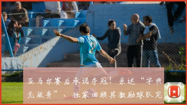 亚马尔赛后承诺夺冠!亲述“字典无放弃”,独家回顾其激励球队完整采访
