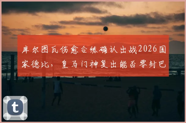 库尔图瓦伤愈合练确认出战2026国家德比,皇马门神复出能否零封巴萨?首发悬念与战术影响全解析