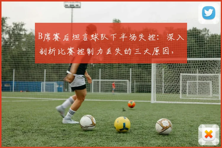 B席赛后坦言球队下半场失控:深入剖析比赛控制力丢失的三大原因,附球队如何战斗到最后一刻的心理调整方法指南