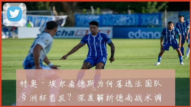 特奥·埃尔南德斯为何落选法国队欧洲杯首发？深度解析德尚战术调整与皇马后卫的竞争