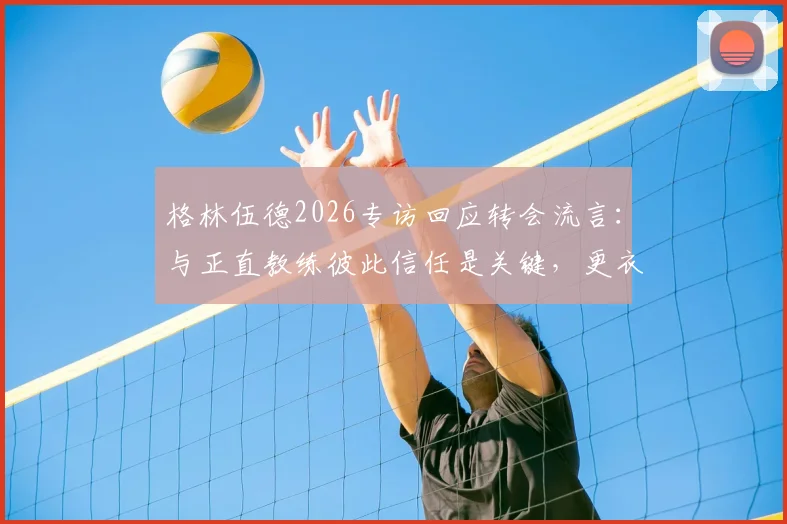 格林伍德2026专访回应转会流言：与正直教练彼此信任是关键，更衣室团结无视外界噪音