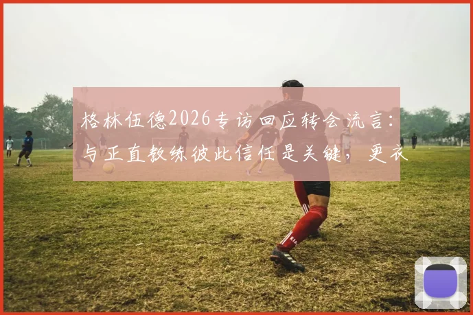 格林伍德2026专访回应转会流言:与正直教练彼此信任是关键,更衣室团结无视外界噪音