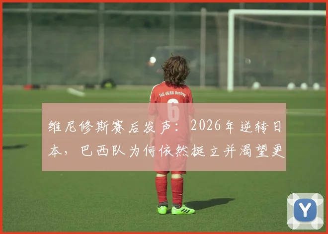 维尼修斯赛后发声:2026年逆转日本,巴西队为何依然挺立并渴望更多?深度回顾比赛全过程