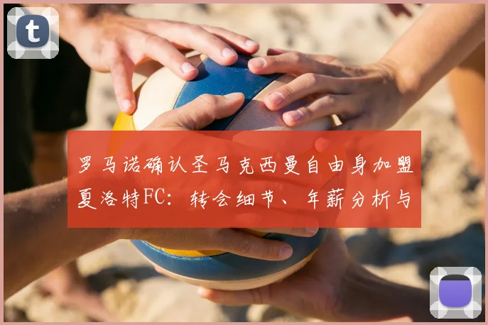 罗马诺确认圣马克西曼自由身加盟夏洛特FC:转会细节、年薪分析与前往美职联原因解读