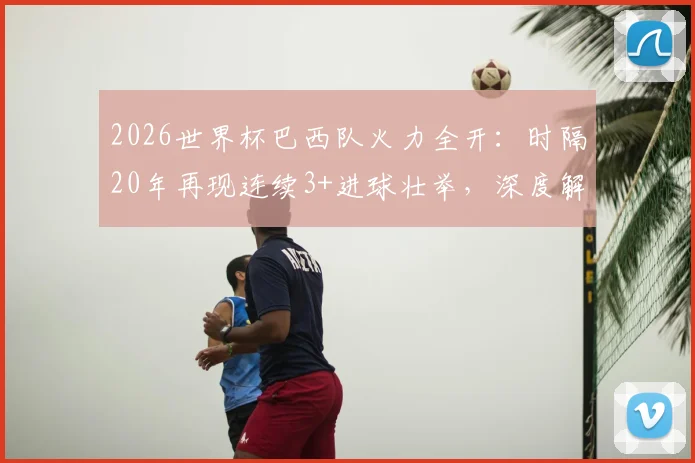 2026世界杯巴西队火力全开:时隔20年再现连续3+进球壮举,深度解析桑巴军团进攻传统与未来前景