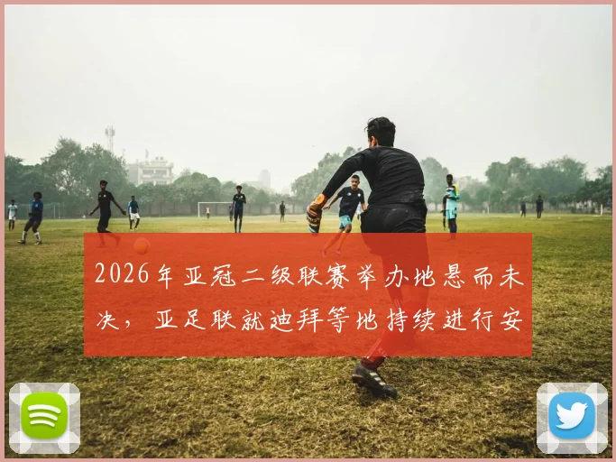 2026年亚冠二级联赛举办地悬而未决,亚足联就迪拜等地持续进行安全评估