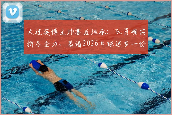 大连英博主帅赛后坦承:队员确实拼尽全力,恳请2026年球迷多一份理解与支持