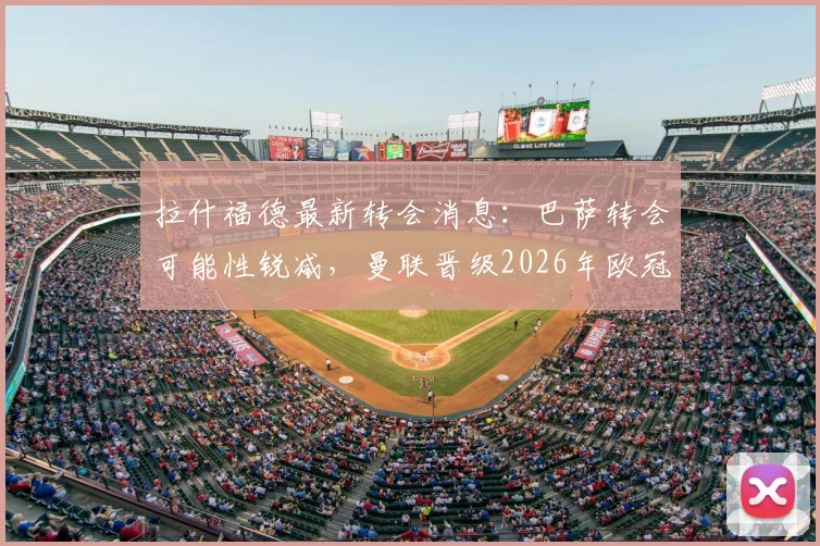 拉什福德最新转会消息：巴萨转会可能性锐减，曼联晋级2026年欧冠将触发其自动涨薪条款