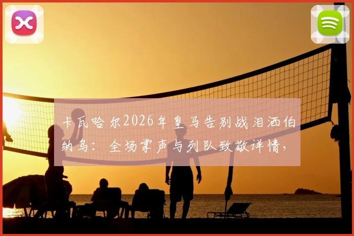 卡瓦哈尔2026年皇马告别战泪洒伯纳乌:全场掌声与列队致敬详情,回顾其皇马生涯数据与感人发言