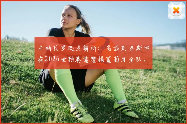 卡纳瓦罗观点解析:乌兹别克斯坦在2026世预赛需警惕葡萄牙全队,C罗只是其一