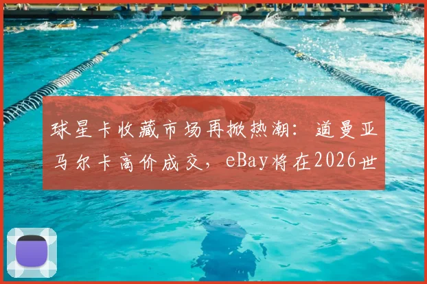 球星卡收藏市场再掀热潮:道曼亚马尔卡高价成交,eBay将在2026世界杯直播拍卖球星卡