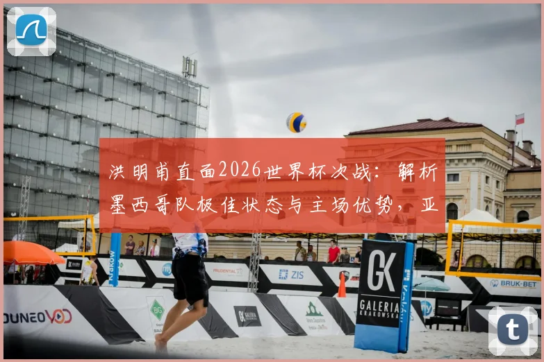 洪明甫直面2026世界杯次战:解析墨西哥队极佳状态与主场优势,亚洲球队如何应对