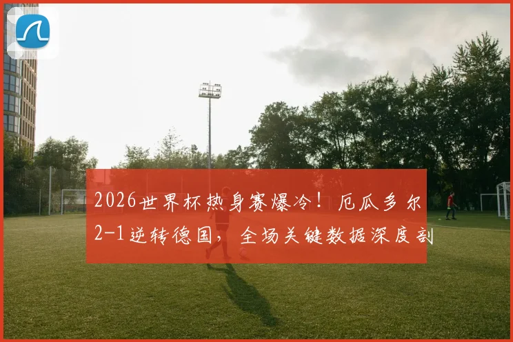 2026世界杯热身赛爆冷！厄瓜多尔2-1逆转德国，全场关键数据深度剖析：控球率39-61，射门7-11
